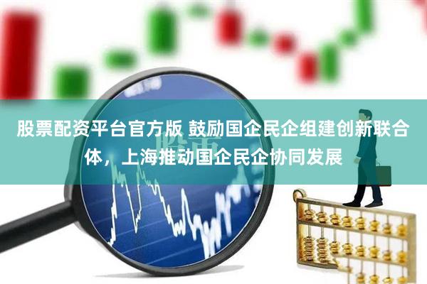 股票配资平台官方版 鼓励国企民企组建创新联合体，上海推动国企民企协同发展