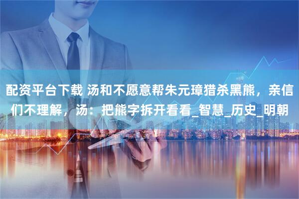 配资平台下载 汤和不愿意帮朱元璋猎杀黑熊，亲信们不理解，汤：把熊字拆开看看_智慧_历史_明朝