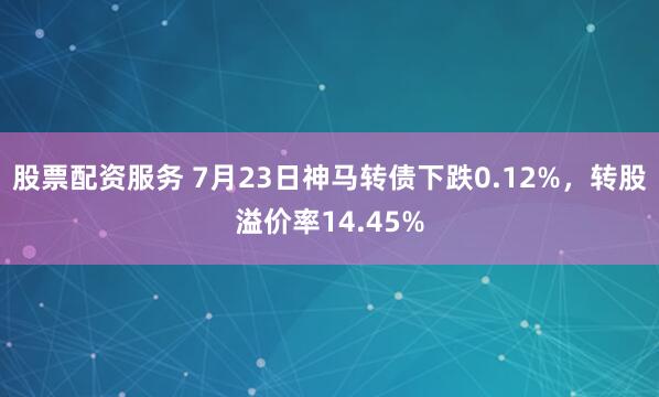股票配资服务 7月23日神马转债下跌0.12%，转股溢价率14.45%