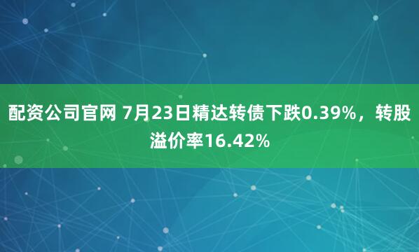 配资公司官网 7月23日精达转债下跌0.39%，转股溢价率16.42%
