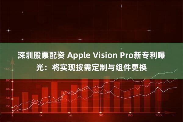 深圳股票配资 Apple Vision Pro新专利曝光：将实现按需定制与组件更换