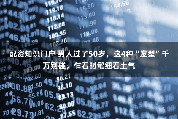配资知识门户 男人过了50岁，这4种“发型”千万别碰，乍看时髦细看土气