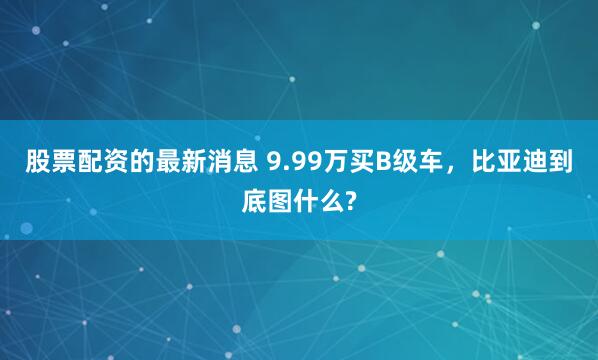股票配资的最新消息 9.99万买B级车，比亚迪到底图什么?