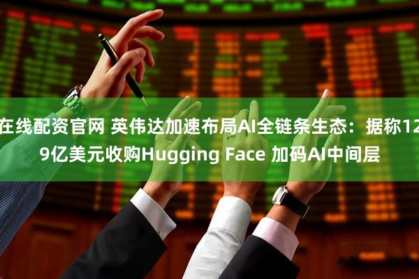 在线配资官网 英伟达加速布局AI全链条生态：据称129亿美元收购Hugging Face 加码AI中间层