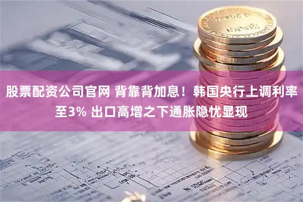 股票配资公司官网 背靠背加息！韩国央行上调利率至3% 出口高增之下通胀隐忧显现